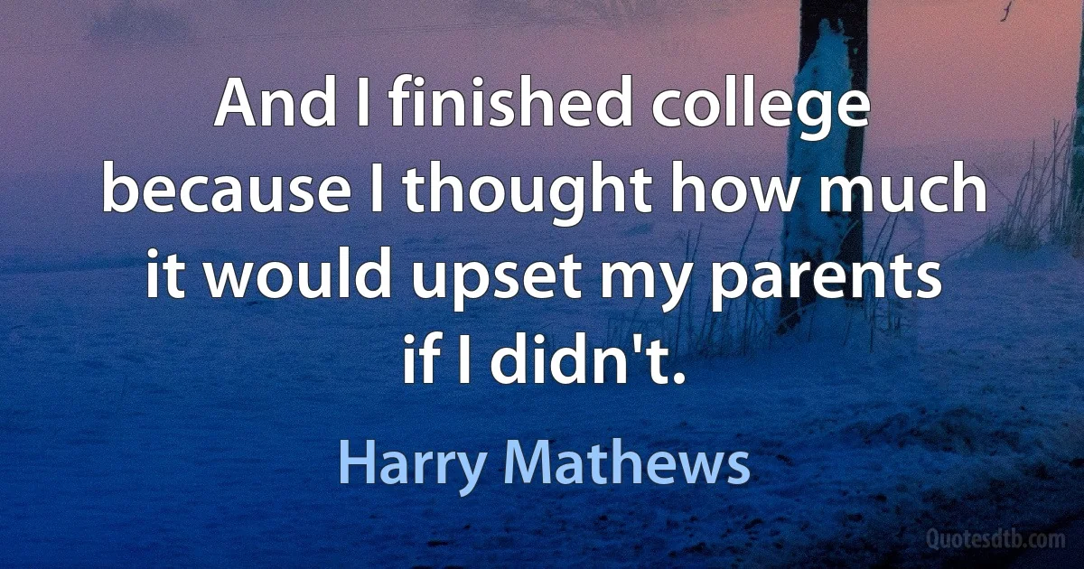 And I finished college because I thought how much it would upset my parents if I didn't. (Harry Mathews)