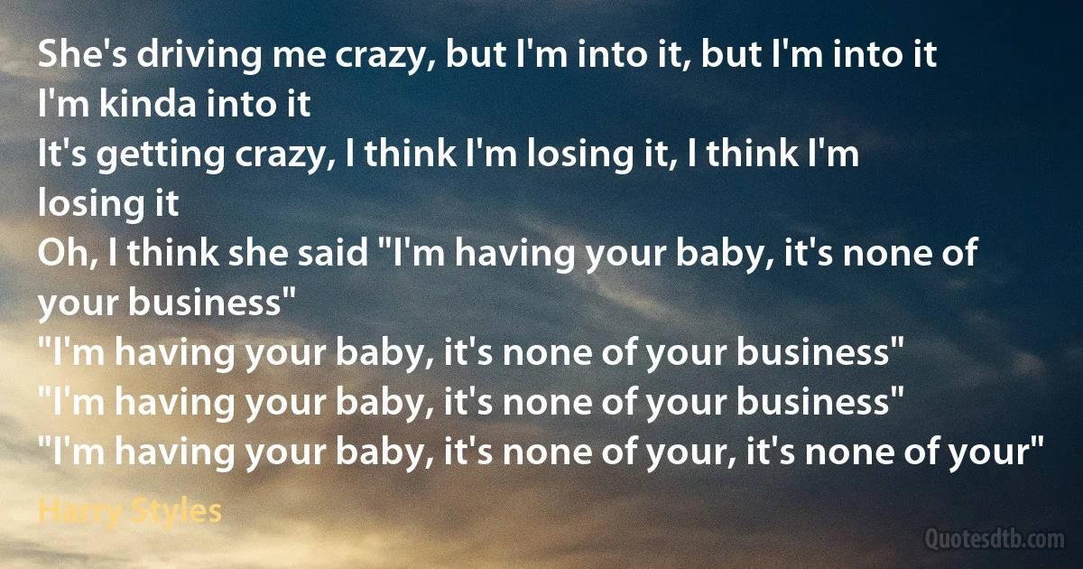 She's driving me crazy, but I'm into it, but I'm into it
I'm kinda into it
It's getting crazy, I think I'm losing it, I think I'm losing it
Oh, I think she said "I'm having your baby, it's none of your business"
"I'm having your baby, it's none of your business"
"I'm having your baby, it's none of your business"
"I'm having your baby, it's none of your, it's none of your" (Harry Styles)