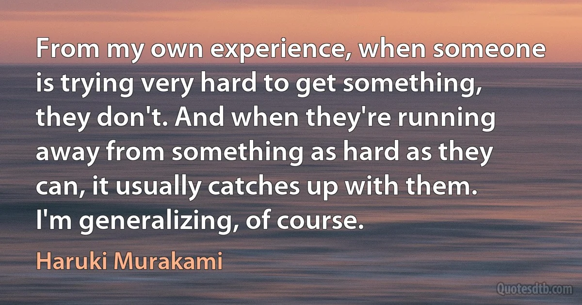 From my own experience, when someone is trying very hard to get something, they don't. And when they're running away from something as hard as they can, it usually catches up with them. I'm generalizing, of course. (Haruki Murakami)