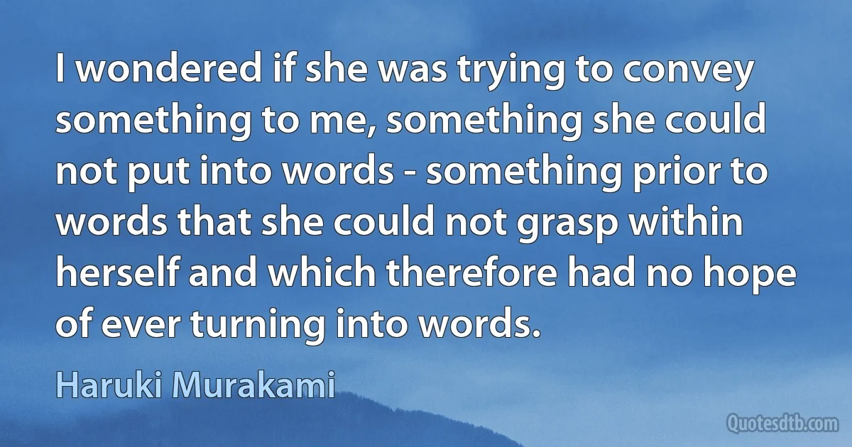 I wondered if she was trying to convey something to me, something she could not put into words - something prior to words that she could not grasp within herself and which therefore had no hope of ever turning into words. (Haruki Murakami)