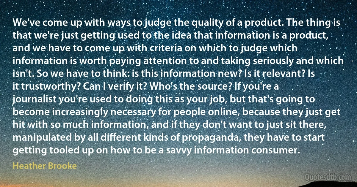 We've come up with ways to judge the quality of a product. The thing is that we're just getting used to the idea that information is a product, and we have to come up with criteria on which to judge which information is worth paying attention to and taking seriously and which isn't. So we have to think: is this information new? Is it relevant? Is it trustworthy? Can I verify it? Who's the source? If you're a journalist you're used to doing this as your job, but that's going to become increasingly necessary for people online, because they just get hit with so much information, and if they don't want to just sit there, manipulated by all different kinds of propaganda, they have to start getting tooled up on how to be a savvy information consumer. (Heather Brooke)