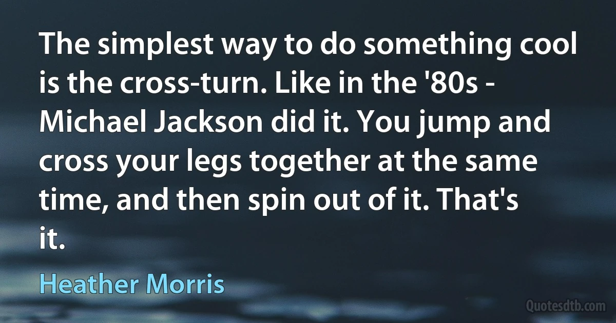 The simplest way to do something cool is the cross-turn. Like in the '80s - Michael Jackson did it. You jump and cross your legs together at the same time, and then spin out of it. That's it. (Heather Morris)