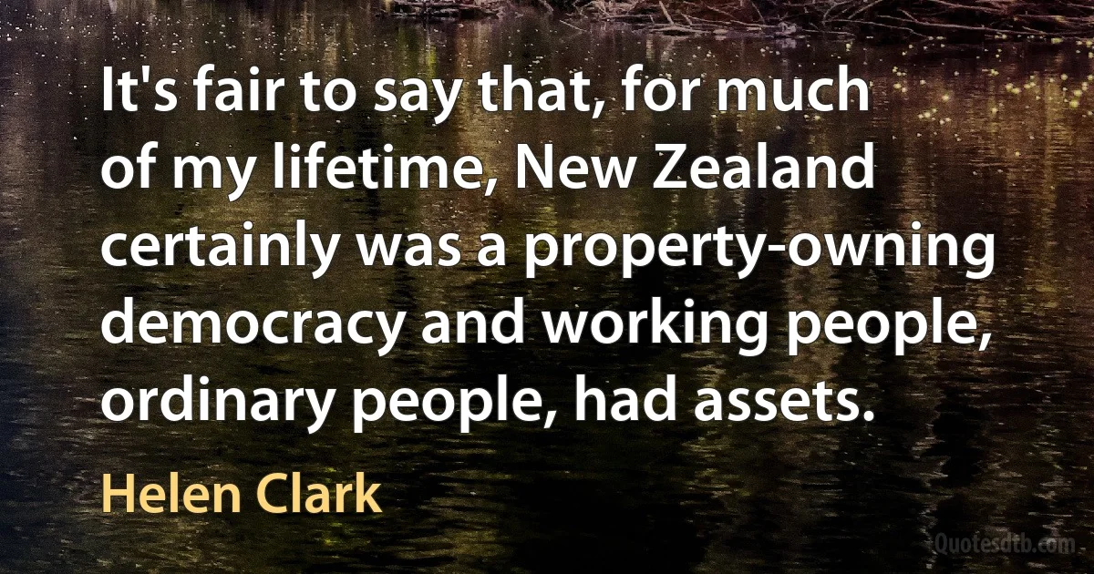 It's fair to say that, for much of my lifetime, New Zealand certainly was a property-owning democracy and working people, ordinary people, had assets. (Helen Clark)