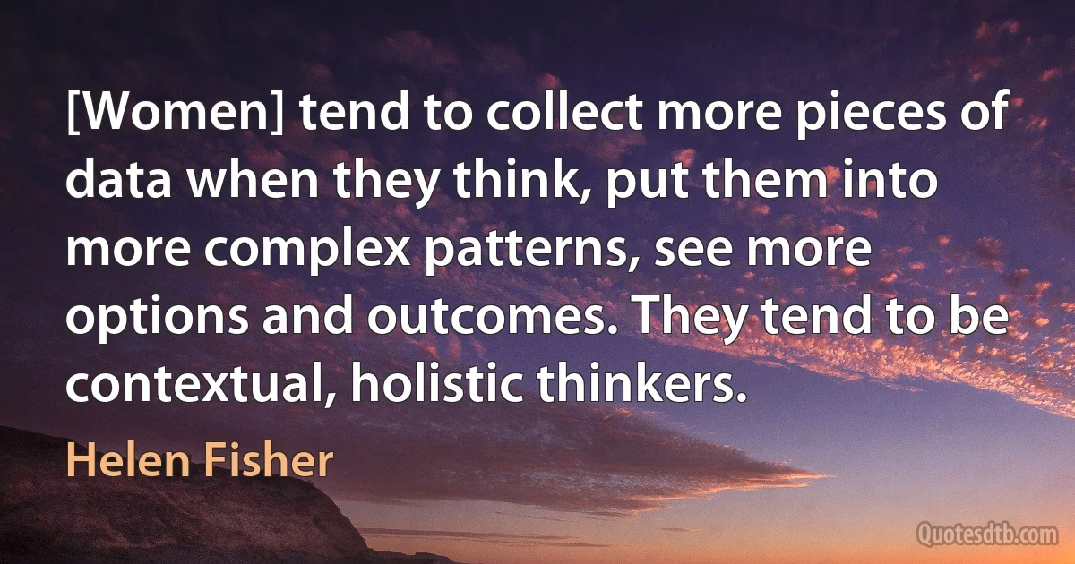 [Women] tend to collect more pieces of data when they think, put them into more complex patterns, see more options and outcomes. They tend to be contextual, holistic thinkers. (Helen Fisher)