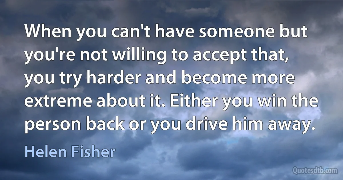 When you can't have someone but you're not willing to accept that, you try harder and become more extreme about it. Either you win the person back or you drive him away. (Helen Fisher)