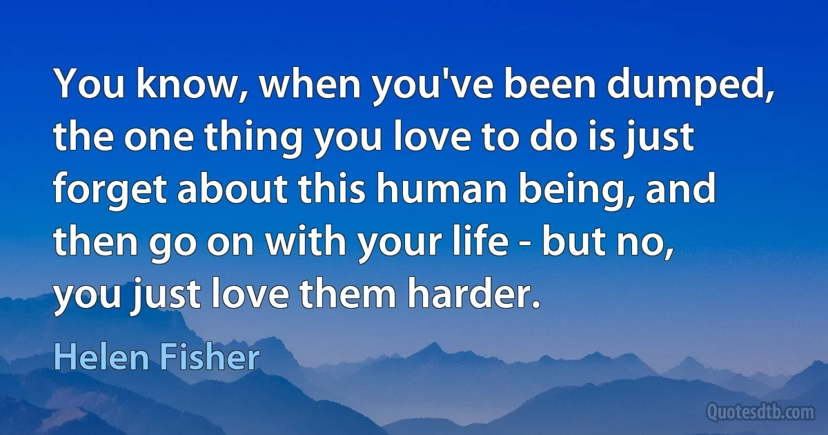 You know, when you've been dumped, the one thing you love to do is just forget about this human being, and then go on with your life - but no, you just love them harder. (Helen Fisher)