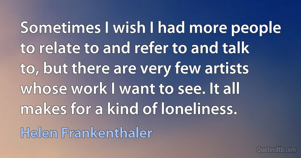 Sometimes I wish I had more people to relate to and refer to and talk to, but there are very few artists whose work I want to see. It all makes for a kind of loneliness. (Helen Frankenthaler)