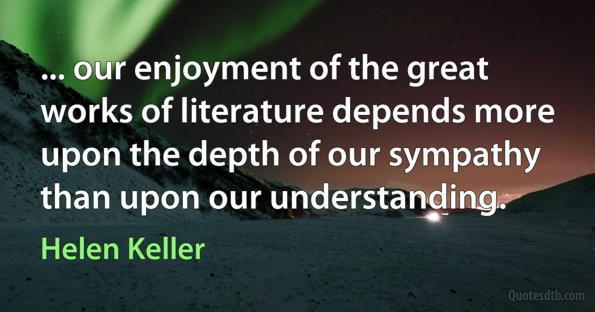 ... our enjoyment of the great works of literature depends more upon the depth of our sympathy than upon our understanding. (Helen Keller)