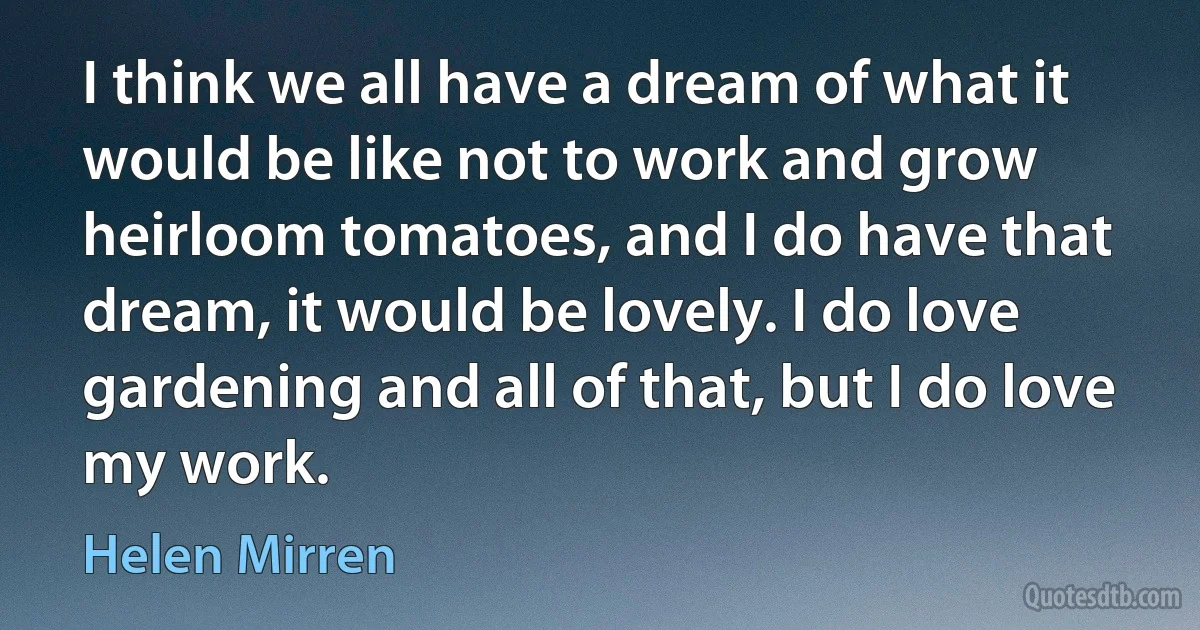 I think we all have a dream of what it would be like not to work and grow heirloom tomatoes, and I do have that dream, it would be lovely. I do love gardening and all of that, but I do love my work. (Helen Mirren)