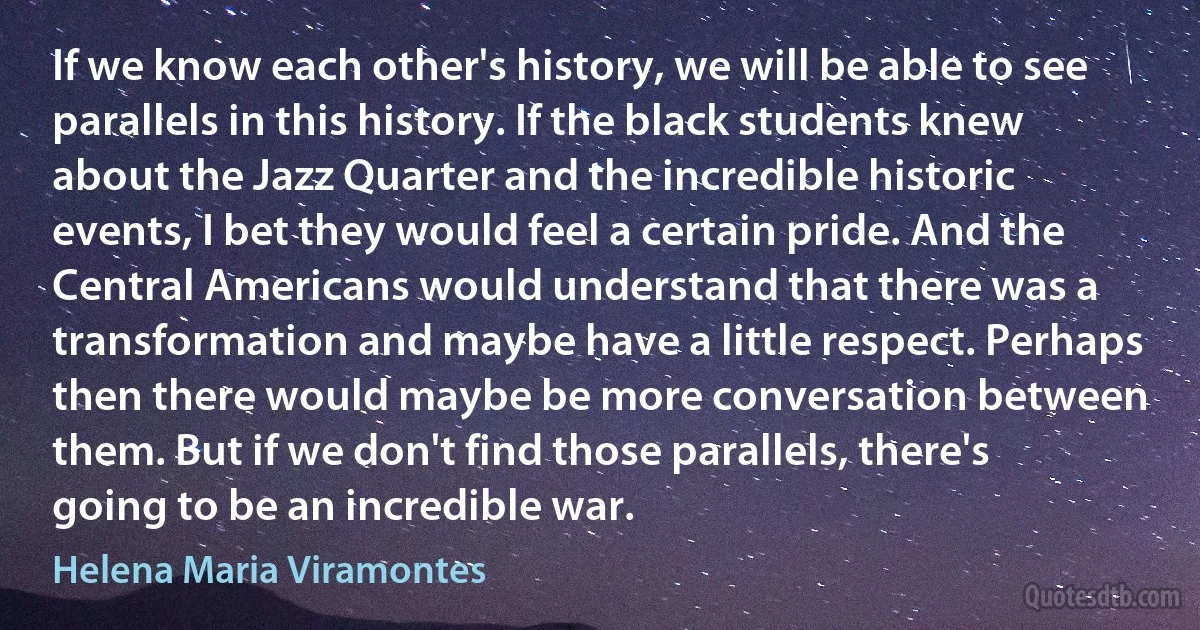 If we know each other's history, we will be able to see parallels in this history. If the black students knew about the Jazz Quarter and the incredible historic events, I bet they would feel a certain pride. And the Central Americans would understand that there was a transformation and maybe have a little respect. Perhaps then there would maybe be more conversation between them. But if we don't find those parallels, there's going to be an incredible war. (Helena Maria Viramontes)