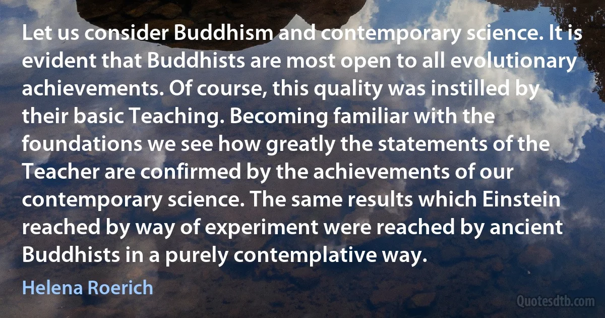 Let us consider Buddhism and contemporary science. It is evident that Buddhists are most open to all evolutionary achievements. Of course, this quality was instilled by their basic Teaching. Becoming familiar with the foundations we see how greatly the statements of the Teacher are confirmed by the achievements of our contemporary science. The same results which Einstein reached by way of experiment were reached by ancient Buddhists in a purely contemplative way. (Helena Roerich)