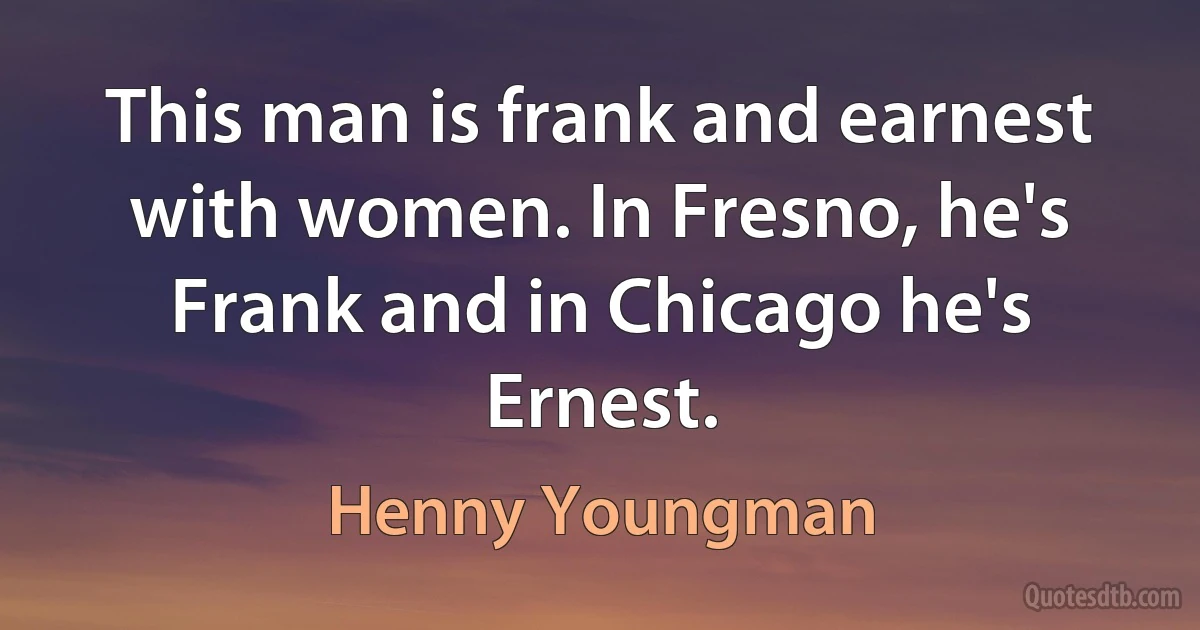 This man is frank and earnest with women. In Fresno, he's Frank and in Chicago he's Ernest. (Henny Youngman)