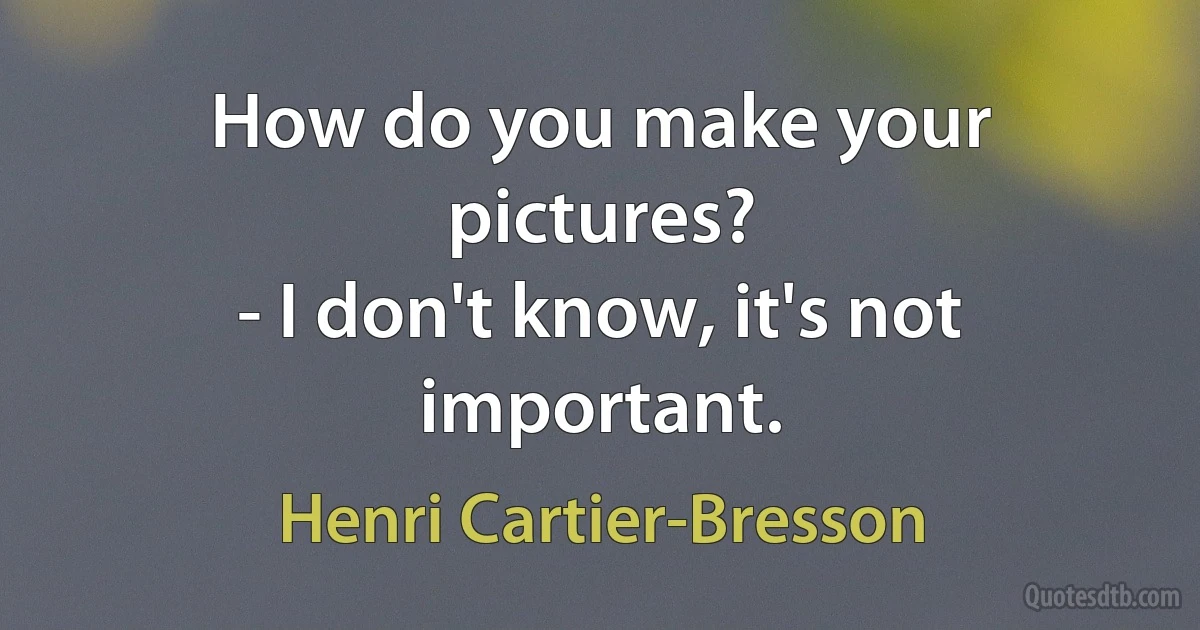 How do you make your pictures?
- I don't know, it's not important. (Henri Cartier-Bresson)