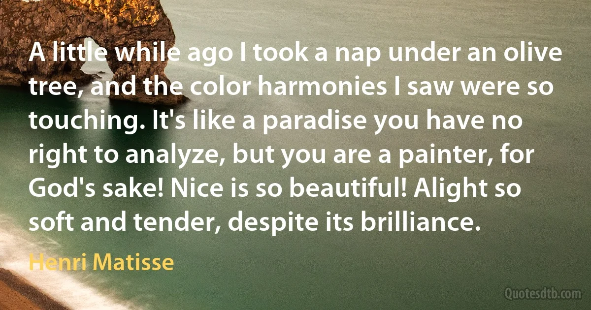 A little while ago I took a nap under an olive tree, and the color harmonies I saw were so touching. It's like a paradise you have no right to analyze, but you are a painter, for God's sake! Nice is so beautiful! Alight so soft and tender, despite its brilliance. (Henri Matisse)