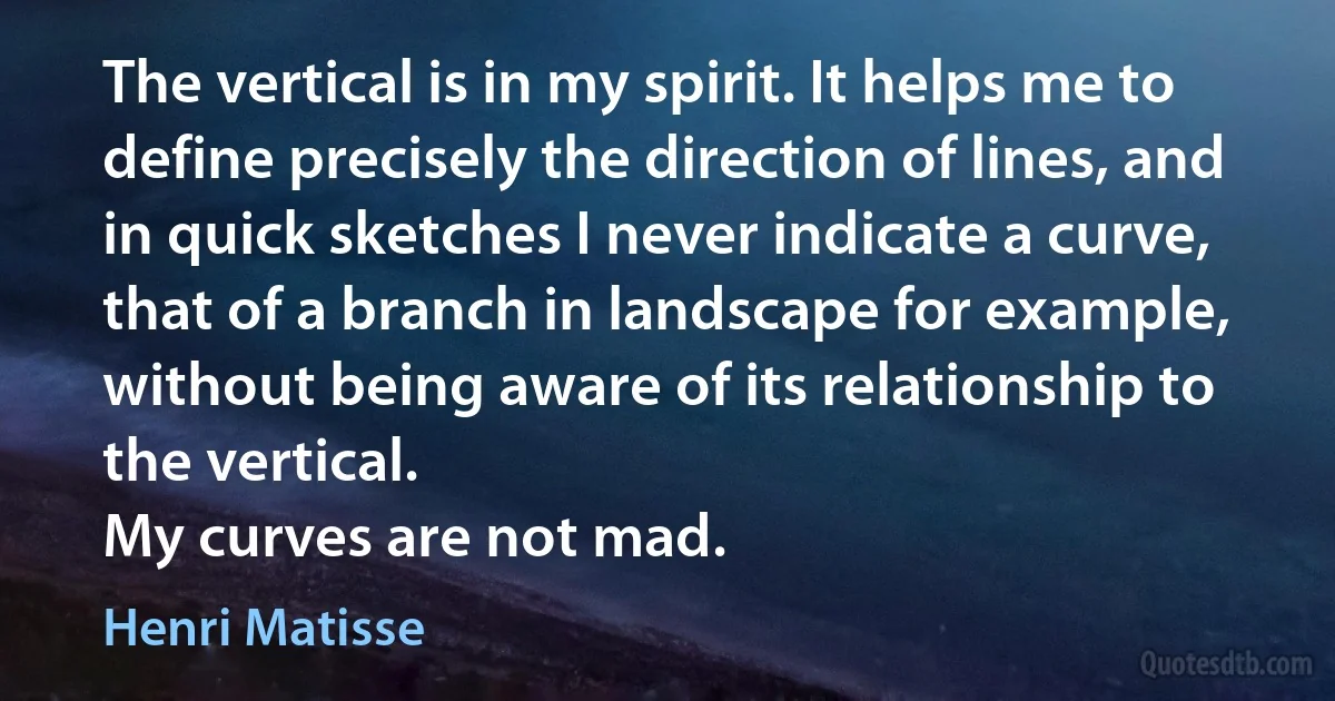 The vertical is in my spirit. It helps me to define precisely the direction of lines, and in quick sketches I never indicate a curve, that of a branch in landscape for example, without being aware of its relationship to the vertical.
My curves are not mad. (Henri Matisse)