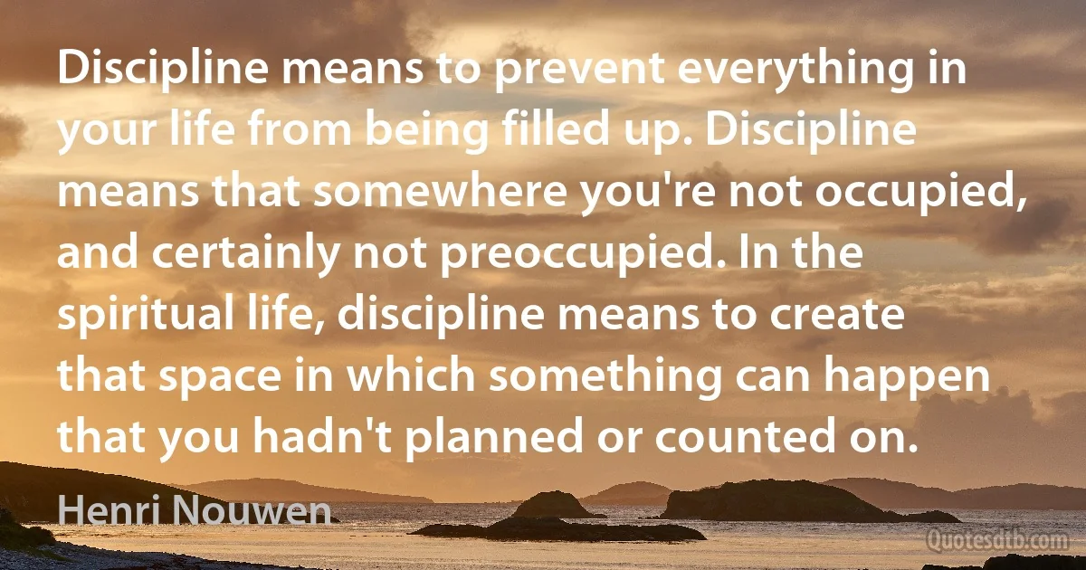 Discipline means to prevent everything in your life from being filled up. Discipline means that somewhere you're not occupied, and certainly not preoccupied. In the spiritual life, discipline means to create that space in which something can happen that you hadn't planned or counted on. (Henri Nouwen)