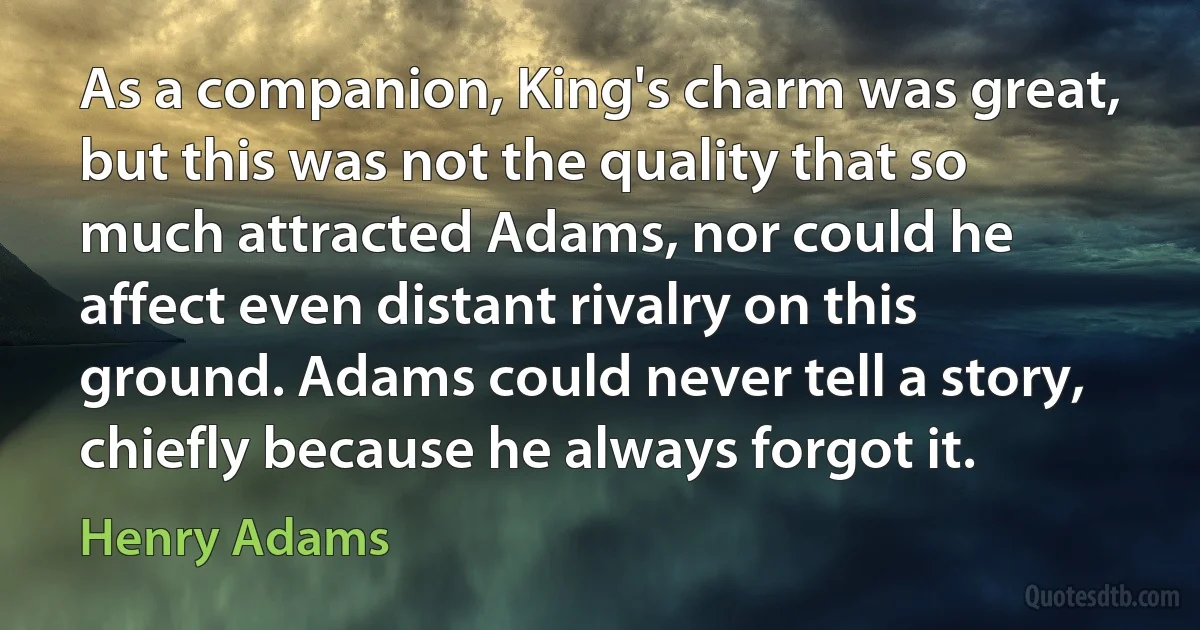 As a companion, King's charm was great, but this was not the quality that so much attracted Adams, nor could he affect even distant rivalry on this ground. Adams could never tell a story, chiefly because he always forgot it. (Henry Adams)