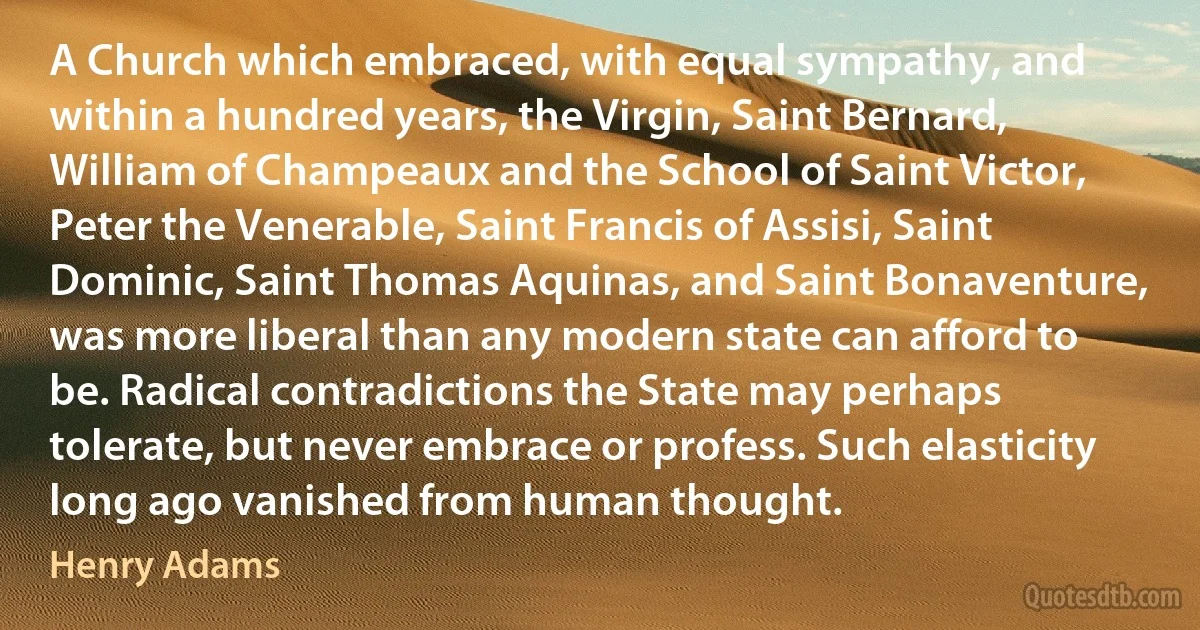 A Church which embraced, with equal sympathy, and within a hundred years, the Virgin, Saint Bernard, William of Champeaux and the School of Saint Victor, Peter the Venerable, Saint Francis of Assisi, Saint Dominic, Saint Thomas Aquinas, and Saint Bonaventure, was more liberal than any modern state can afford to be. Radical contradictions the State may perhaps tolerate, but never embrace or profess. Such elasticity long ago vanished from human thought. (Henry Adams)