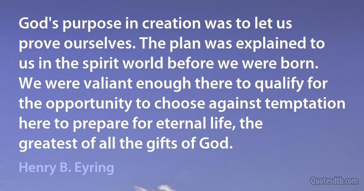 God's purpose in creation was to let us prove ourselves. The plan was explained to us in the spirit world before we were born. We were valiant enough there to qualify for the opportunity to choose against temptation here to prepare for eternal life, the greatest of all the gifts of God. (Henry B. Eyring)