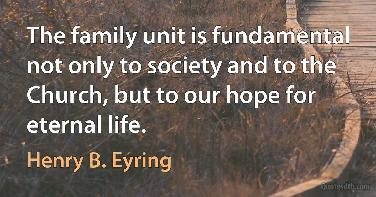 The family unit is fundamental not only to society and to the Church, but to our hope for eternal life. (Henry B. Eyring)