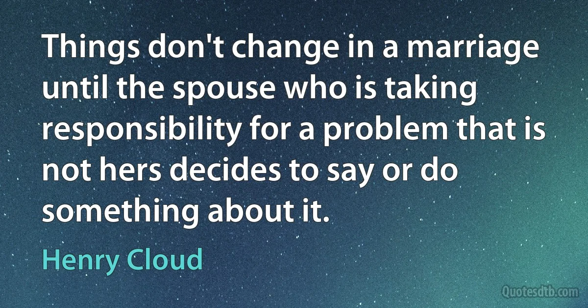 Things don't change in a marriage until the spouse who is taking responsibility for a problem that is not hers decides to say or do something about it. (Henry Cloud)