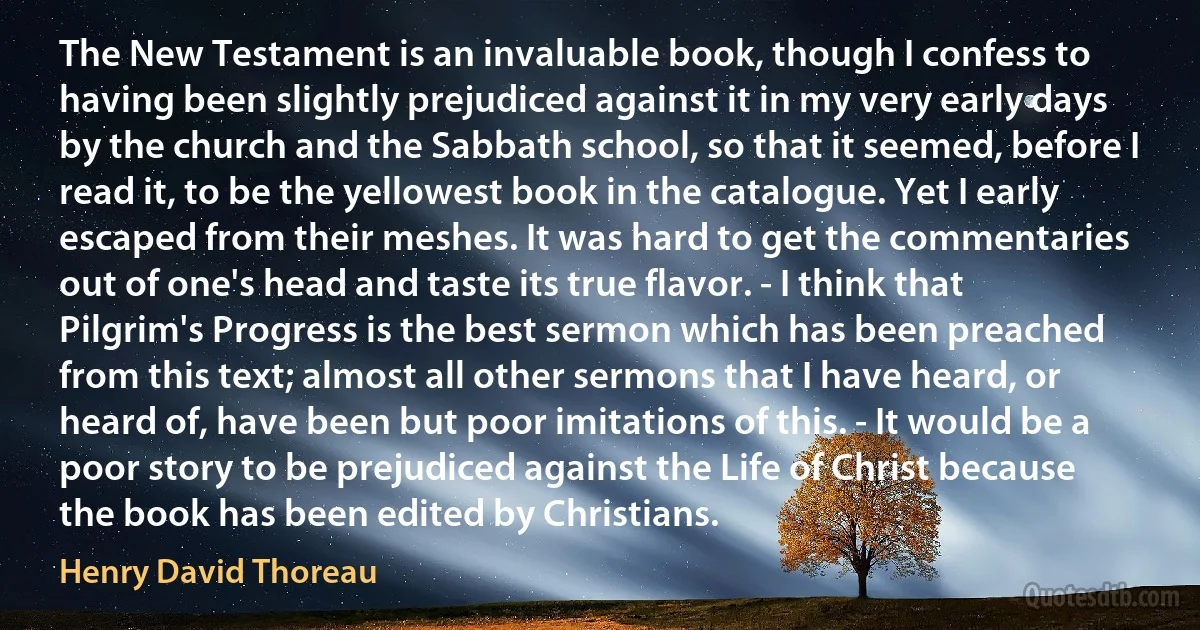 The New Testament is an invaluable book, though I confess to having been slightly prejudiced against it in my very early days by the church and the Sabbath school, so that it seemed, before I read it, to be the yellowest book in the catalogue. Yet I early escaped from their meshes. It was hard to get the commentaries out of one's head and taste its true flavor. - I think that Pilgrim's Progress is the best sermon which has been preached from this text; almost all other sermons that I have heard, or heard of, have been but poor imitations of this. - It would be a poor story to be prejudiced against the Life of Christ because the book has been edited by Christians. (Henry David Thoreau)