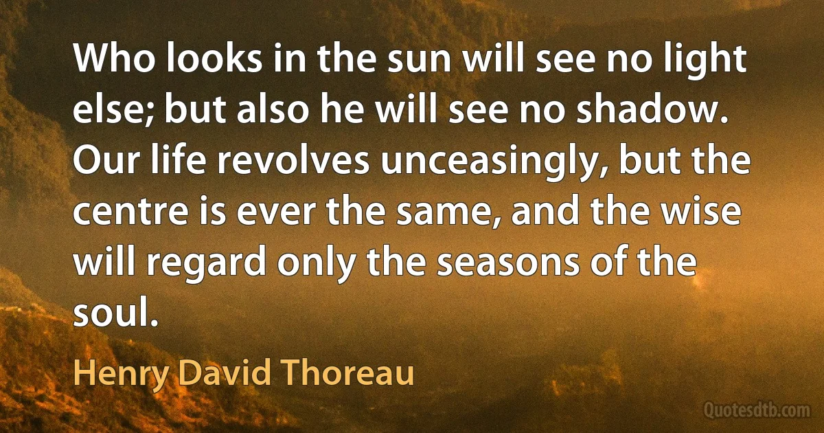 Who looks in the sun will see no light else; but also he will see no shadow. Our life revolves unceasingly, but the centre is ever the same, and the wise will regard only the seasons of the soul. (Henry David Thoreau)