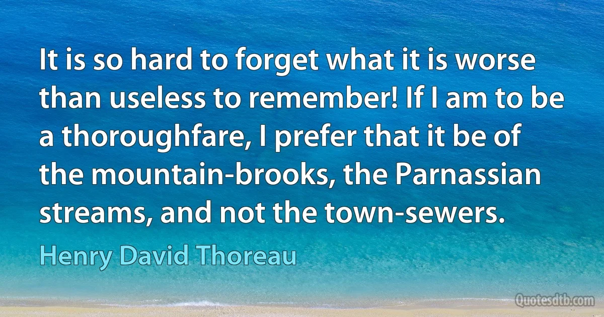 It is so hard to forget what it is worse than useless to remember! If I am to be a thoroughfare, I prefer that it be of the mountain-brooks, the Parnassian streams, and not the town-sewers. (Henry David Thoreau)