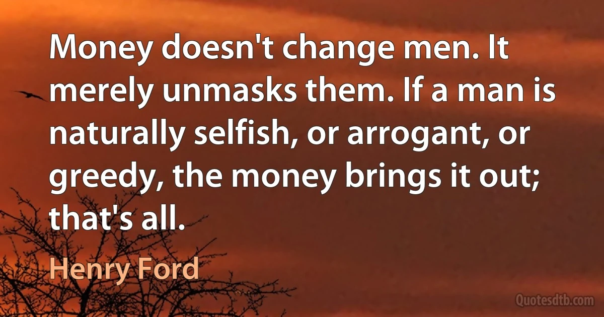 Money doesn't change men. It merely unmasks them. If a man is naturally selfish, or arrogant, or greedy, the money brings it out; that's all. (Henry Ford)