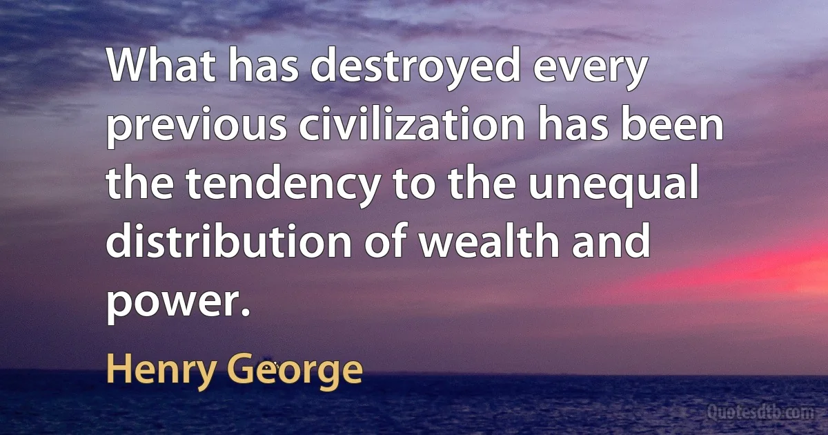 What has destroyed every previous civilization has been the tendency to the unequal distribution of wealth and power. (Henry George)