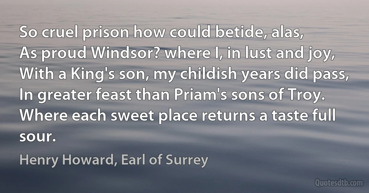 So cruel prison how could betide, alas,
As proud Windsor? where I, in lust and joy,
With a King's son, my childish years did pass,
In greater feast than Priam's sons of Troy.
Where each sweet place returns a taste full sour. (Henry Howard, Earl of Surrey)