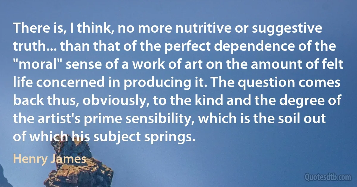 There is, I think, no more nutritive or suggestive truth... than that of the perfect dependence of the "moral" sense of a work of art on the amount of felt life concerned in producing it. The question comes back thus, obviously, to the kind and the degree of the artist's prime sensibility, which is the soil out of which his subject springs. (Henry James)