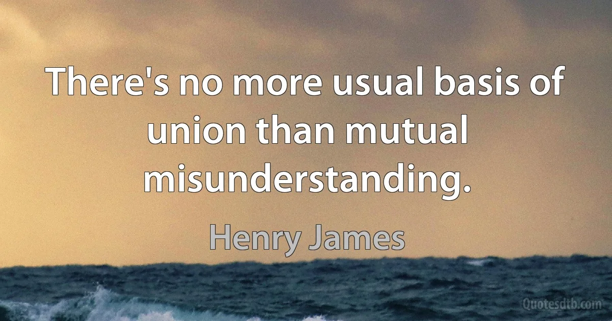 There's no more usual basis of union than mutual misunderstanding. (Henry James)