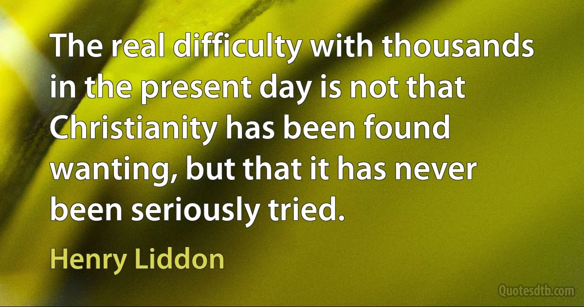 The real difficulty with thousands in the present day is not that Christianity has been found wanting, but that it has never been seriously tried. (Henry Liddon)