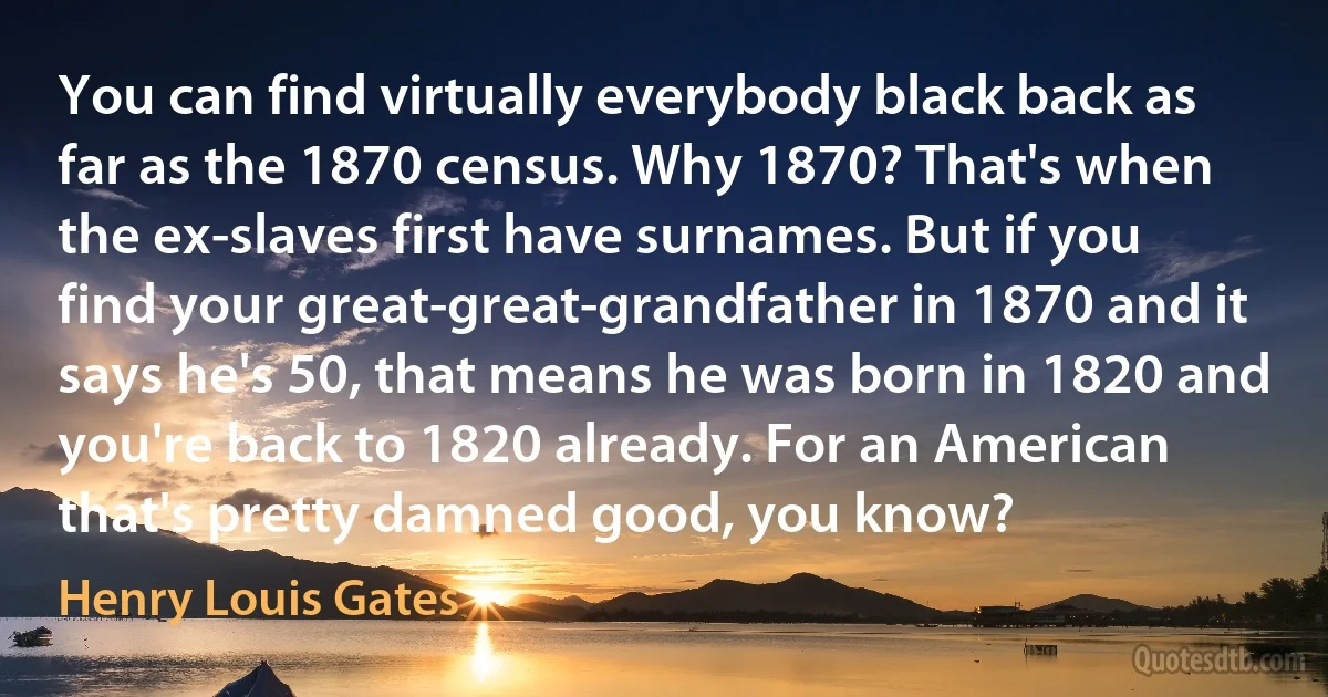 You can find virtually everybody black back as far as the 1870 census. Why 1870? That's when the ex-slaves first have surnames. But if you find your great-great-grandfather in 1870 and it says he's 50, that means he was born in 1820 and you're back to 1820 already. For an American that's pretty damned good, you know? (Henry Louis Gates)