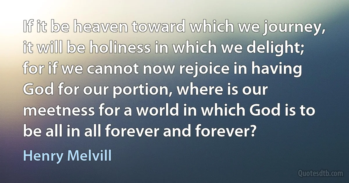 If it be heaven toward which we journey, it will be holiness in which we delight; for if we cannot now rejoice in having God for our portion, where is our meetness for a world in which God is to be all in all forever and forever? (Henry Melvill)