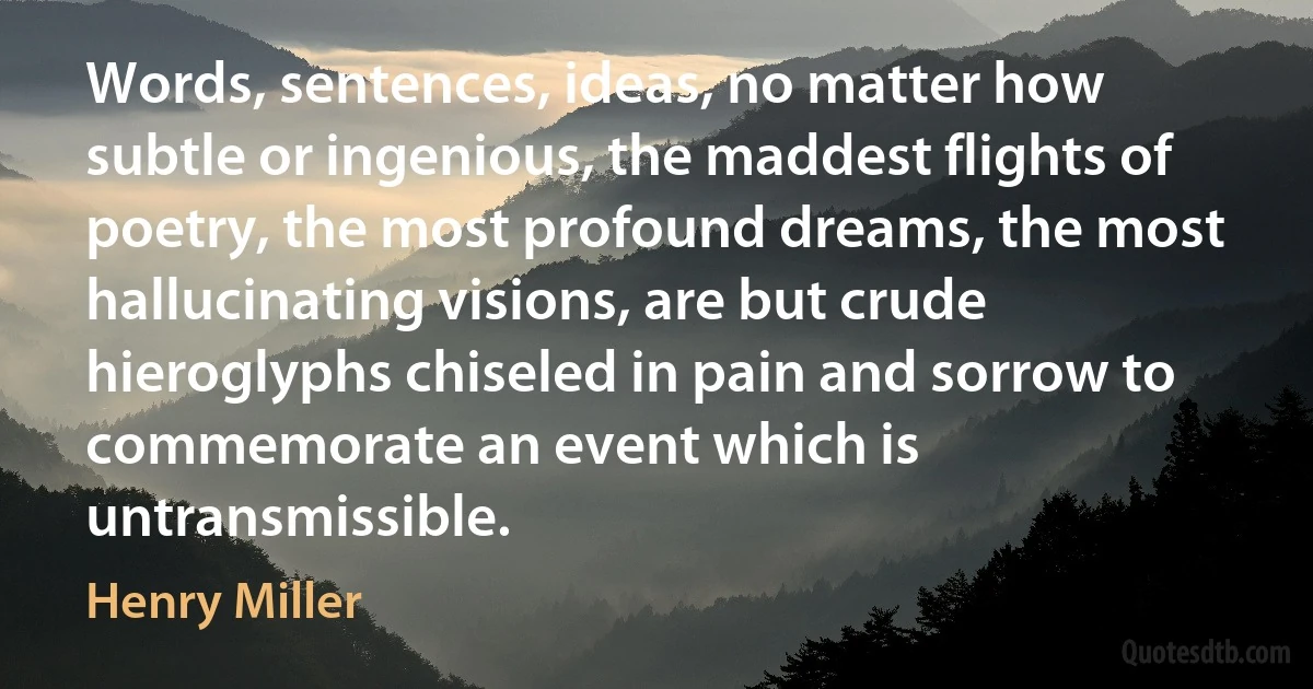 Words, sentences, ideas, no matter how subtle or ingenious, the maddest flights of poetry, the most profound dreams, the most hallucinating visions, are but crude hieroglyphs chiseled in pain and sorrow to commemorate an event which is untransmissible. (Henry Miller)