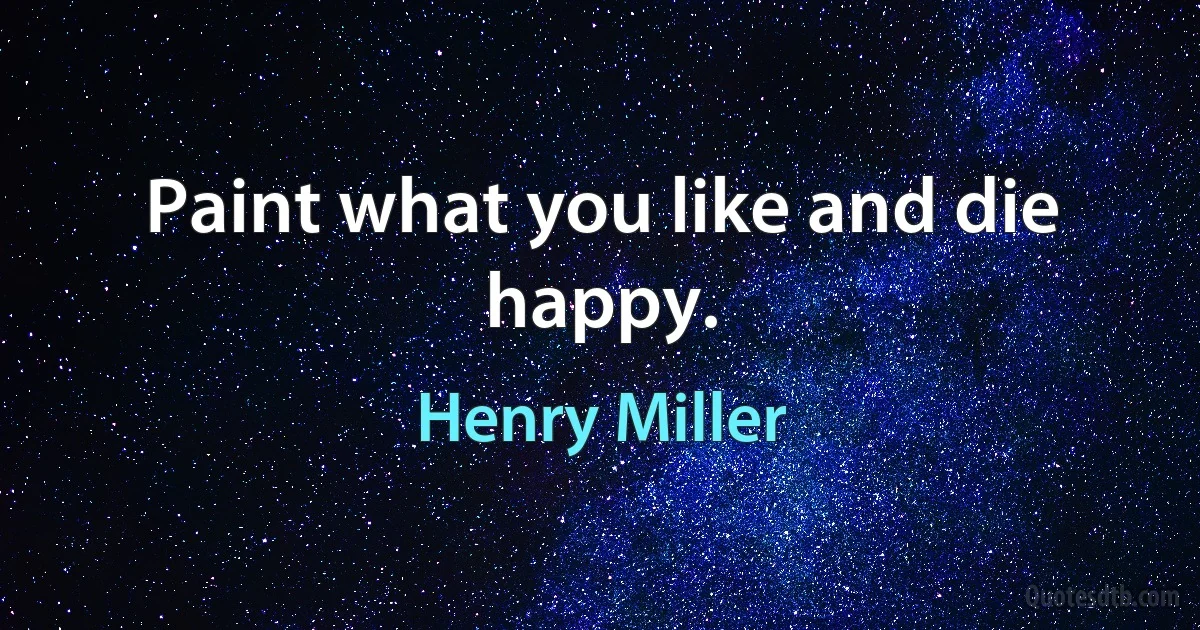 Paint what you like and die happy. (Henry Miller)