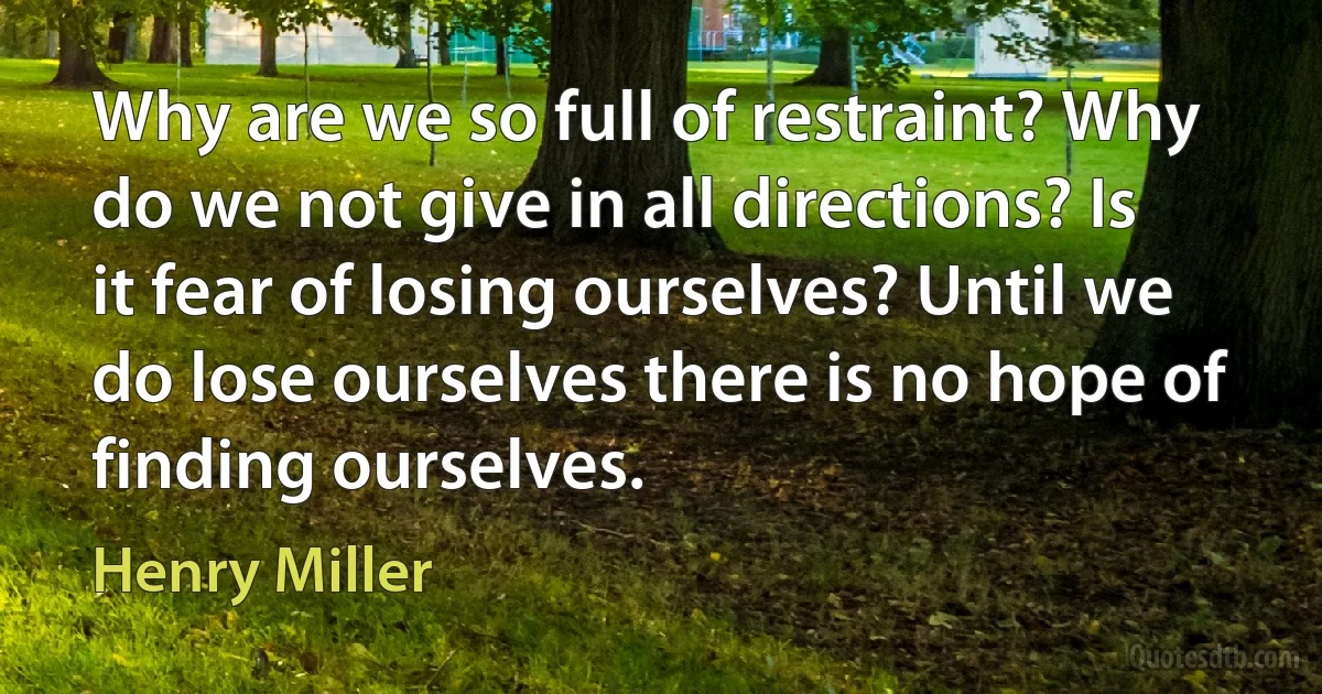 Why are we so full of restraint? Why do we not give in all directions? Is it fear of losing ourselves? Until we do lose ourselves there is no hope of finding ourselves. (Henry Miller)