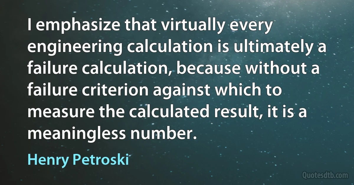 I emphasize that virtually every engineering calculation is ultimately a failure calculation, because without a failure criterion against which to measure the calculated result, it is a meaningless number. (Henry Petroski)