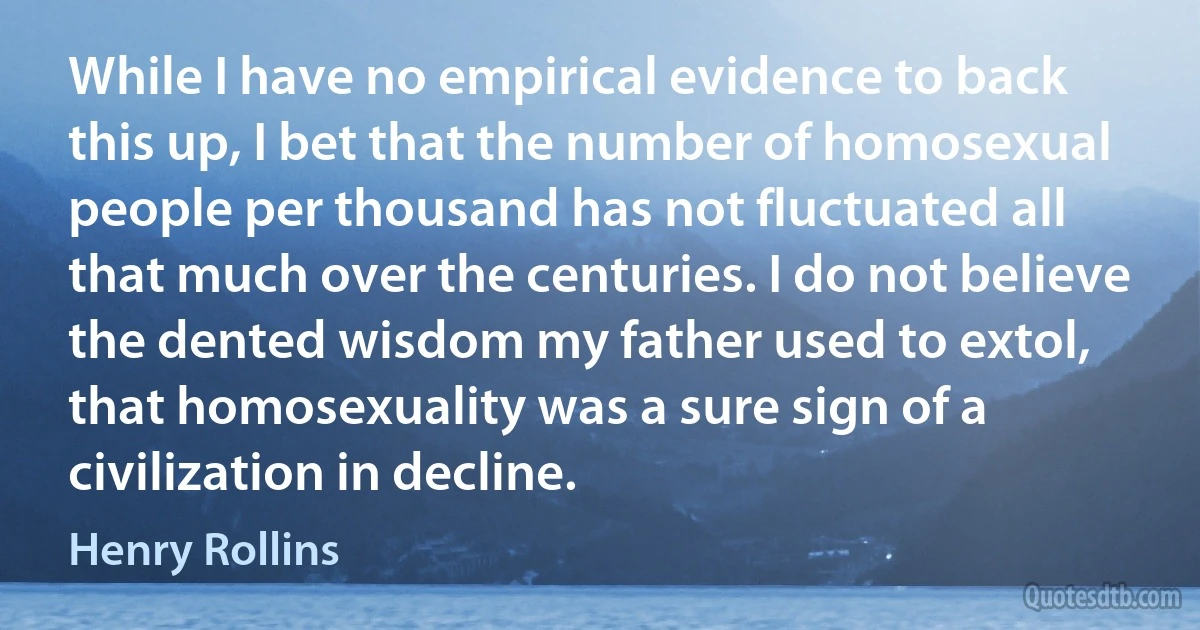 While I have no empirical evidence to back this up, I bet that the number of homosexual people per thousand has not fluctuated all that much over the centuries. I do not believe the dented wisdom my father used to extol, that homosexuality was a sure sign of a civilization in decline. (Henry Rollins)