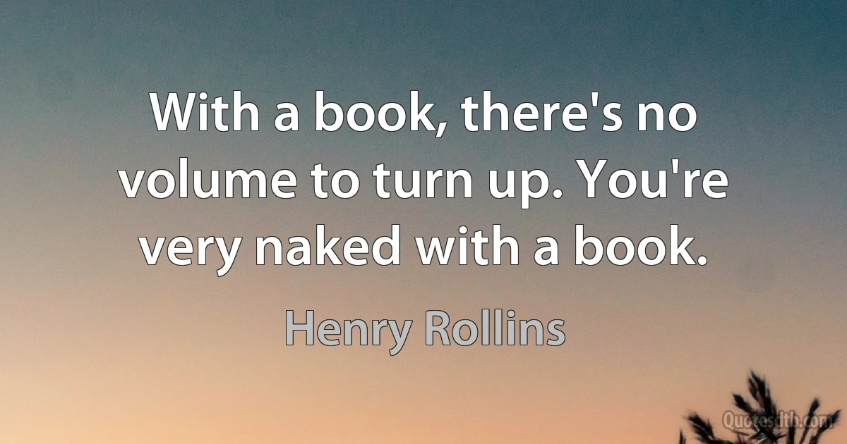 With a book, there's no volume to turn up. You're very naked with a book. (Henry Rollins)