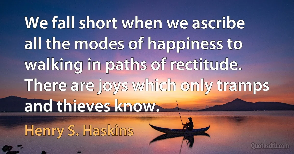 We fall short when we ascribe all the modes of happiness to walking in paths of rectitude. There are joys which only tramps and thieves know. (Henry S. Haskins)