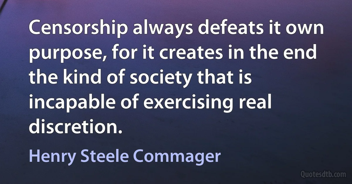 Censorship always defeats it own purpose, for it creates in the end the kind of society that is incapable of exercising real discretion. (Henry Steele Commager)