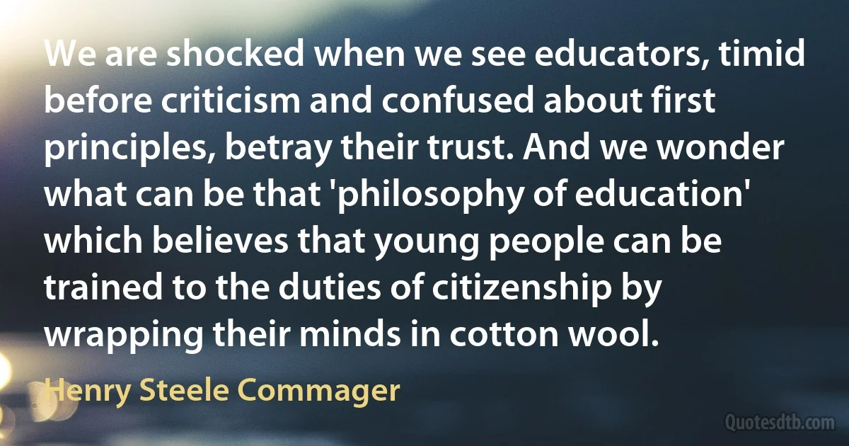 We are shocked when we see educators, timid before criticism and confused about first principles, betray their trust. And we wonder what can be that 'philosophy of education' which believes that young people can be trained to the duties of citizenship by wrapping their minds in cotton wool. (Henry Steele Commager)