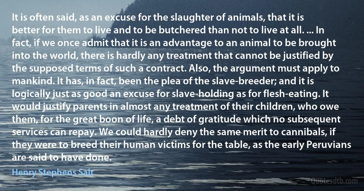 It is often said, as an excuse for the slaughter of animals, that it is better for them to live and to be butchered than not to live at all. ... In fact, if we once admit that it is an advantage to an animal to be brought into the world, there is hardly any treatment that cannot be justified by the supposed terms of such a contract. Also, the argument must apply to mankind. It has, in fact, been the plea of the slave-breeder; and it is logically just as good an excuse for slave-holding as for flesh-eating. It would justify parents in almost any treatment of their children, who owe them, for the great boon of life, a debt of gratitude which no subsequent services can repay. We could hardly deny the same merit to cannibals, if they were to breed their human victims for the table, as the early Peruvians are said to have done. (Henry Stephens Salt)