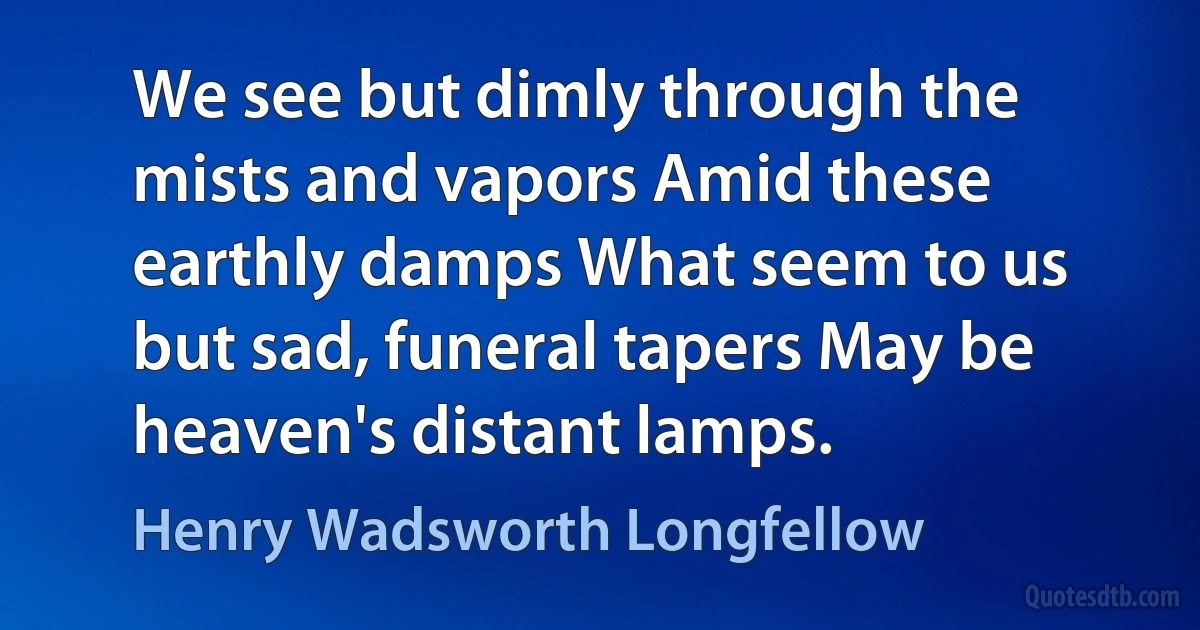 We see but dimly through the mists and vapors Amid these earthly damps What seem to us but sad, funeral tapers May be heaven's distant lamps. (Henry Wadsworth Longfellow)