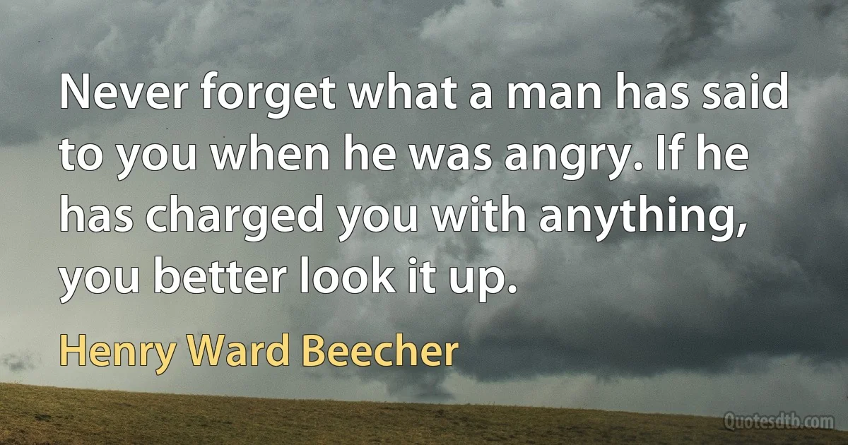 Never forget what a man has said to you when he was angry. If he has charged you with anything, you better look it up. (Henry Ward Beecher)