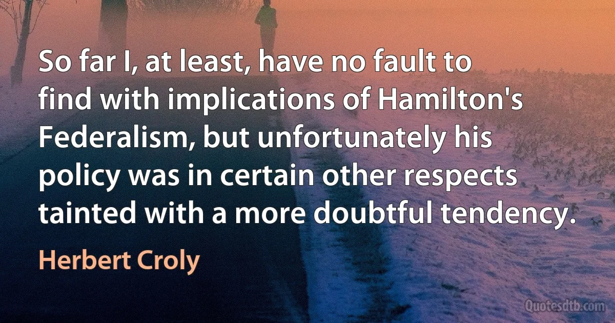 So far I, at least, have no fault to find with implications of Hamilton's Federalism, but unfortunately his policy was in certain other respects tainted with a more doubtful tendency. (Herbert Croly)