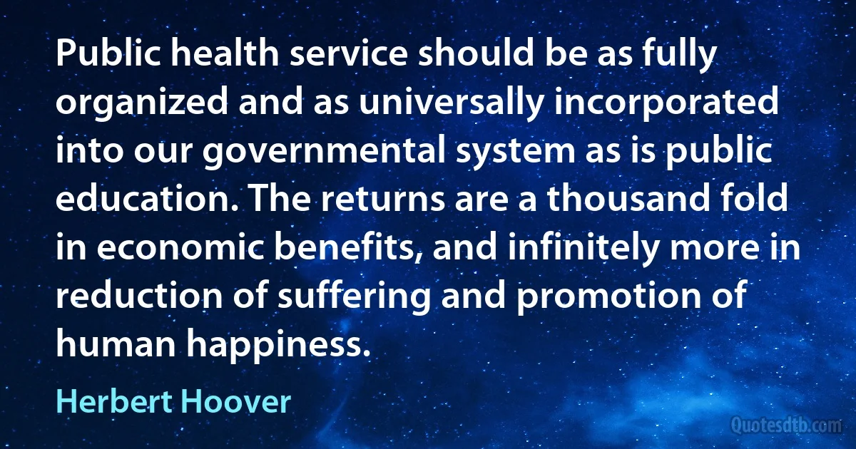 Public health service should be as fully organized and as universally incorporated into our governmental system as is public education. The returns are a thousand fold in economic benefits, and infinitely more in reduction of suffering and promotion of human happiness. (Herbert Hoover)